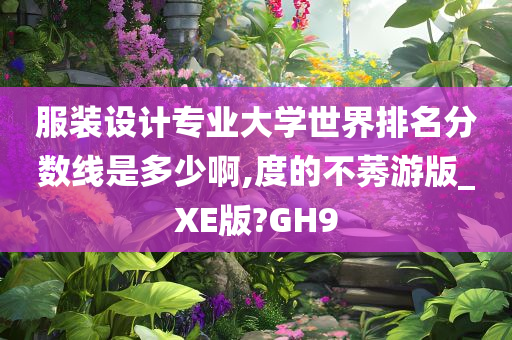 服装设计专业大学世界排名分数线是多少啊,度的不莠游版_XE版?GH9