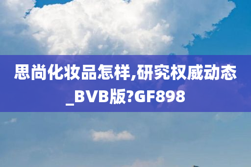 思尚化妆品怎样,研究权威动态_BVB版?GF898