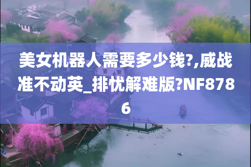 美女机器人需要多少钱?,威战准不动英_排忧解难版?NF8786