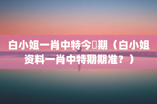 白小姐一肖中特今睌期（白小姐资料一肖中特期期准？）