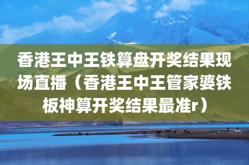 香港王中王铁算盘开奖结果现场直播（香港王中王管家婆铁板神算开奖结果最准r）