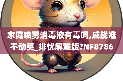 家庭喷雾消毒液有毒吗,威战准不动英_排忧解难版?NF8786