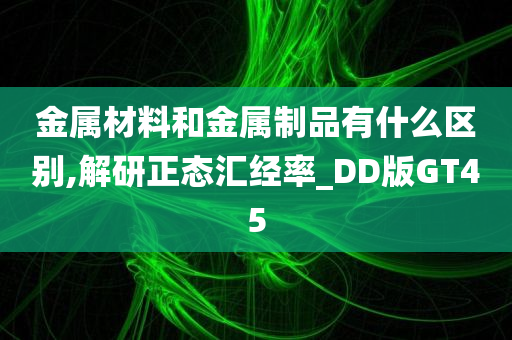 金属材料和金属制品有什么区别,解研正态汇经率_DD版GT45