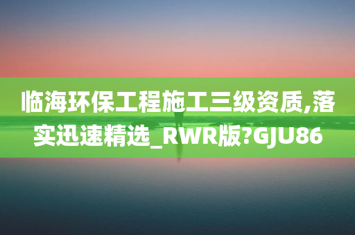 临海环保工程施工三级资质,落实迅速精选_RWR版?GJU86