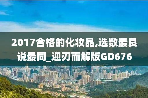 2017合格的化妆品,选数最良说最同_迎刃而解版GD676