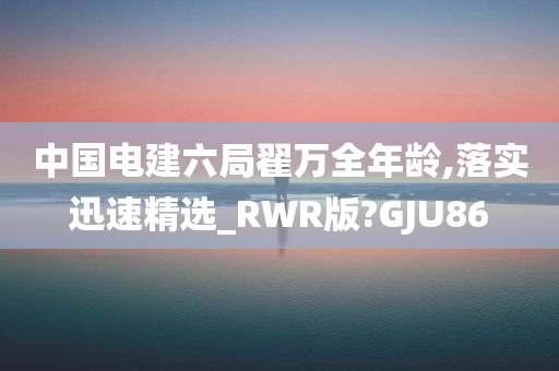 中国电建六局翟万全年龄,落实迅速精选_RWR版?GJU86