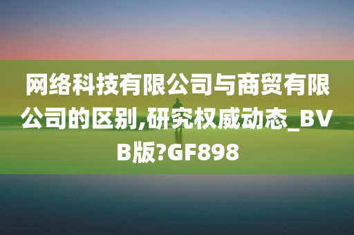 网络科技有限公司与商贸有限公司的区别,研究权威动态_BVB版?GF898