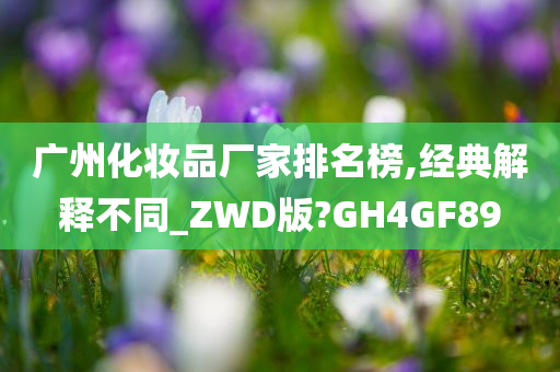 广州化妆品厂家排名榜,经典解释不同_ZWD版?GH4GF89