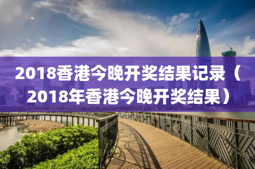 2018香港今晚开奖结果记录（2018年香港今晚开奖结果）