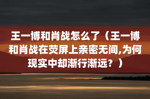 王一博和肖战怎么了（王一博和肖战在荧屏上亲密无间,为何现实中却渐行渐远？）