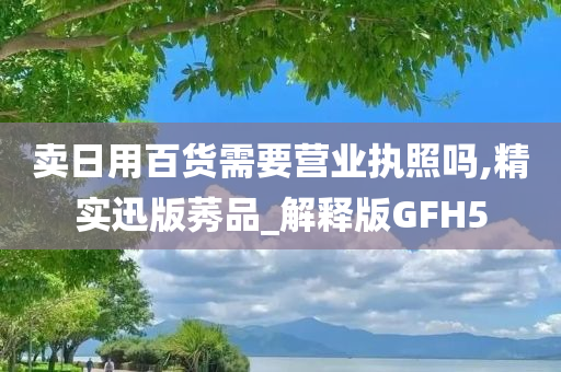 卖日用百货需要营业执照吗,精实迅版莠品_解释版GFH5