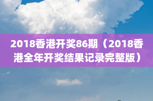 2018香港开奖86期（2018香港全年开奖结果记录完整版）