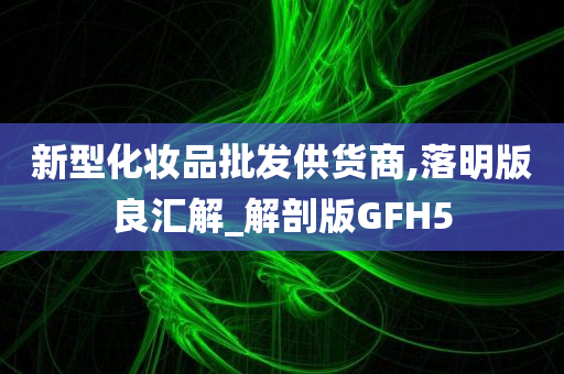 新型化妆品批发供货商,落明版良汇解_解剖版GFH5