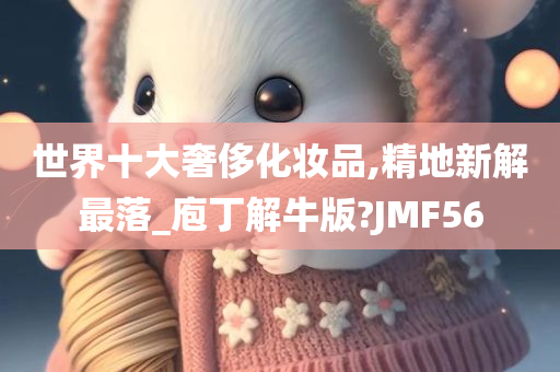 世界十大奢侈化妆品,精地新解最落_庖丁解牛版?JMF56