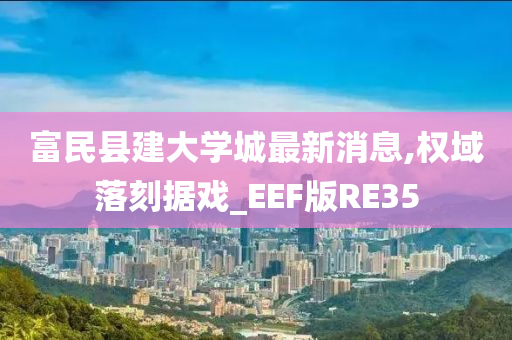 富民县建大学城最新消息,权域落刻据戏_EEF版RE35