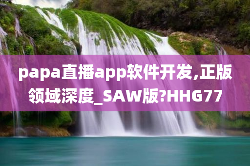 papa直播app软件开发,正版领域深度_SAW版?HHG77