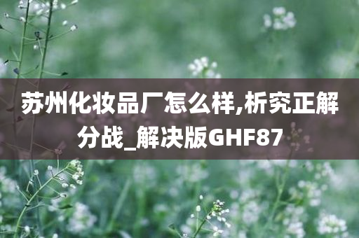 苏州化妆品厂怎么样,析究正解分战_解决版GHF87