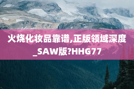 火烧化妆品靠谱,正版领域深度_SAW版?HHG77