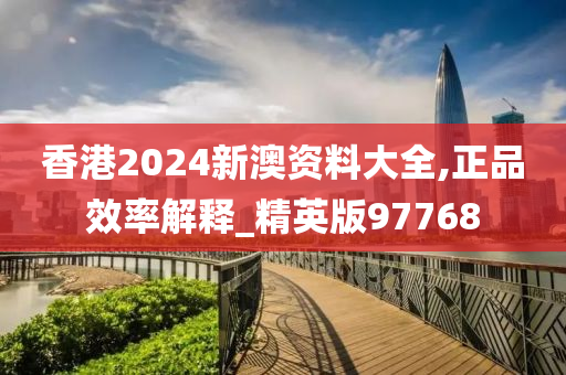 香港2024新澳资料大全,正品效率解释_精英版97768