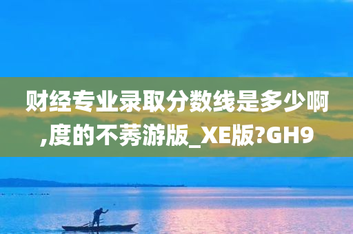 财经专业录取分数线是多少啊,度的不莠游版_XE版?GH9