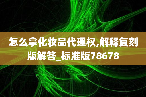 怎么拿化妆品代理权,解释复刻版解答_标准版78678