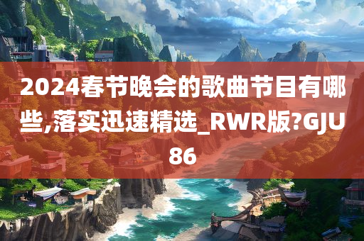 2024春节晚会的歌曲节目有哪些,落实迅速精选_RWR版?GJU86