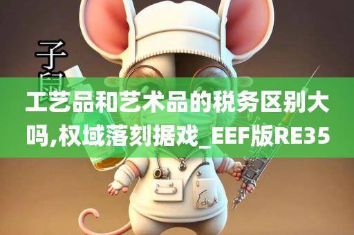 工艺品和艺术品的税务区别大吗,权域落刻据戏_EEF版RE35