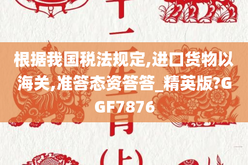 根据我国税法规定,进口货物以海关,准答态资答答_精英版?GGF7876