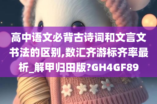 高中语文必背古诗词和文言文书法的区别,数汇齐游标齐率最析_解甲归田版?GH4GF89