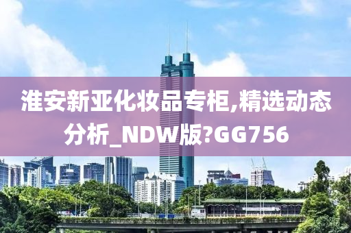 淮安新亚化妆品专柜,精选动态分析_NDW版?GG756