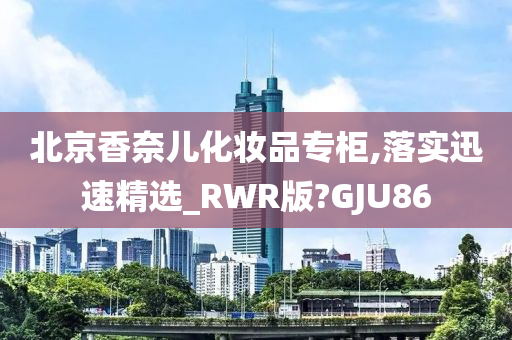 北京香奈儿化妆品专柜,落实迅速精选_RWR版?GJU86