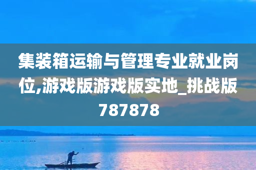 集装箱运输与管理专业就业岗位,游戏版游戏版实地_挑战版787878