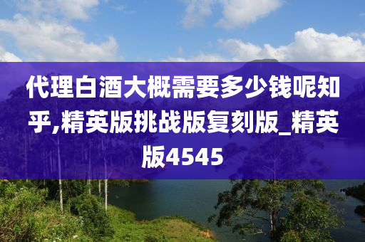 代理白酒大概需要多少钱呢知乎,精英版挑战版复刻版_精英版4545