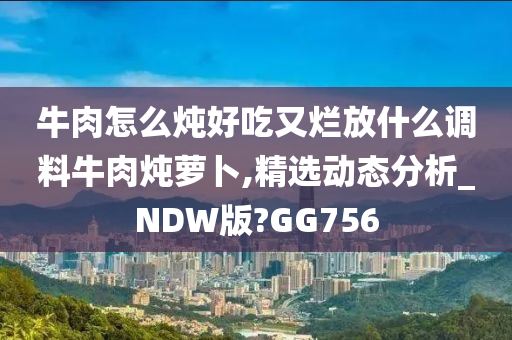 牛肉怎么炖好吃又烂放什么调料牛肉炖萝卜,精选动态分析_NDW版?GG756