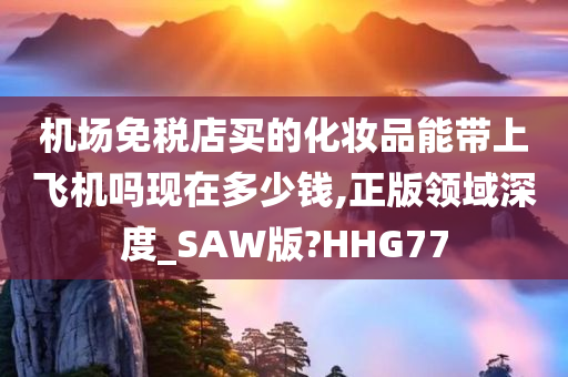 机场免税店买的化妆品能带上飞机吗现在多少钱,正版领域深度_SAW版?HHG77