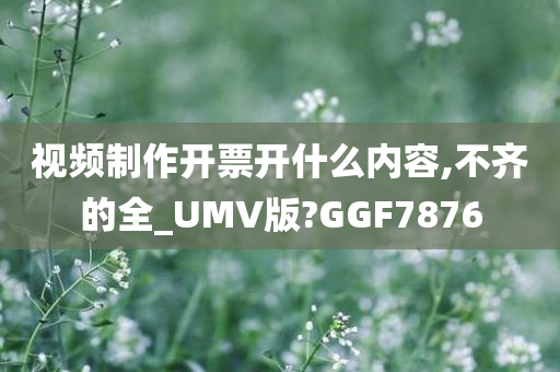 视频制作开票开什么内容,不齐的全_UMV版?GGF7876