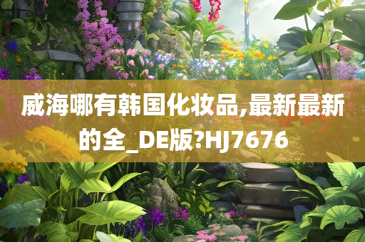 威海哪有韩国化妆品,最新最新的全_DE版?HJ7676