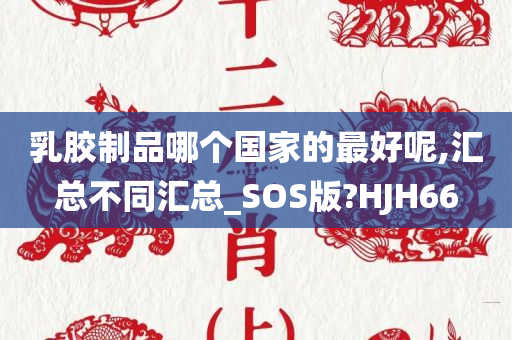 乳胶制品哪个国家的最好呢,汇总不同汇总_SOS版?HJH66