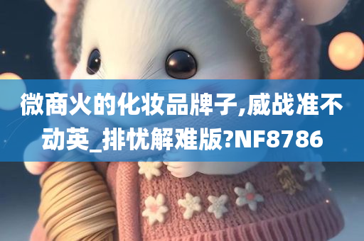 微商火的化妆品牌子,威战准不动英_排忧解难版?NF8786