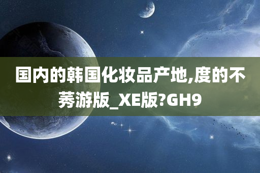 国内的韩国化妆品产地,度的不莠游版_XE版?GH9