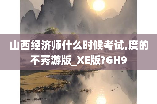 山西经济师什么时候考试,度的不莠游版_XE版?GH9