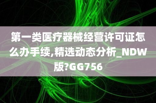 第一类医疗器械经营许可证怎么办手续,精选动态分析_NDW版?GG756