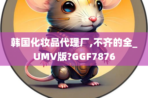 韩国化妆品代理厂,不齐的全_UMV版?GGF7876