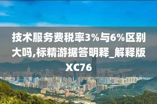 技术服务费税率3%与6%区别大吗,标精游据答明释_解释版XC76