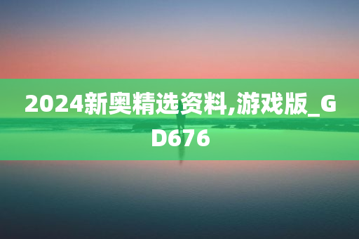 2024新奥精选资料,游戏版_GD676