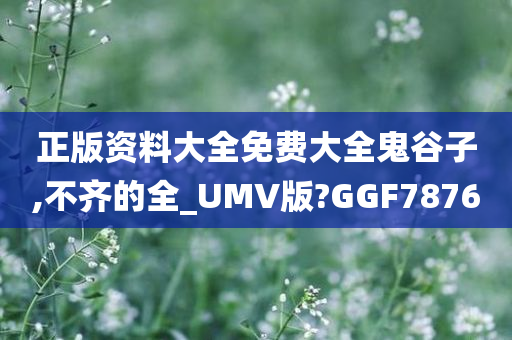 正版资料大全免费大全鬼谷子,不齐的全_UMV版?GGF7876