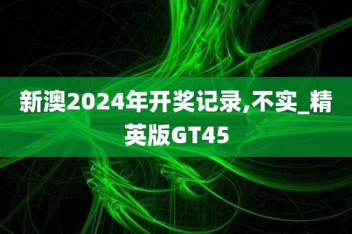 新澳2024年开奖记录,不实_精英版GT45