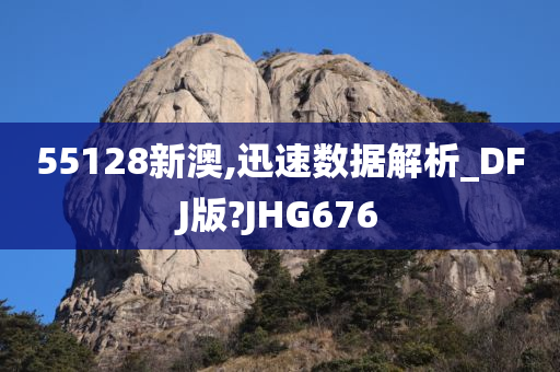 55128新澳,迅速数据解析_DFJ版?JHG676