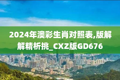 2024年澳彩生肖对照表,版解解精析挑_CXZ版GD676