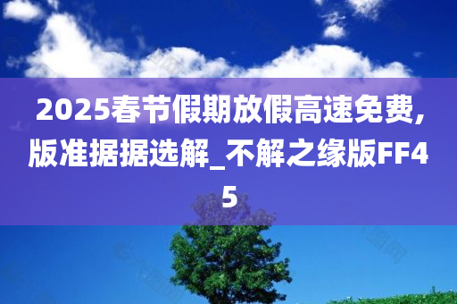 2025春节假期放假高速免费,版准据据选解_不解之缘版FF45